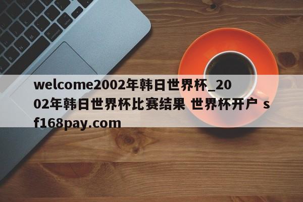 welcome2002年韩日世界杯_2002年韩日世界杯比赛结果 世界杯开户 sf168pay.com