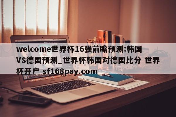 welcome世界杯16强前瞻预测:韩国VS德国预测_世界杯韩国对德国比分 世界杯开户 sf168pay.com