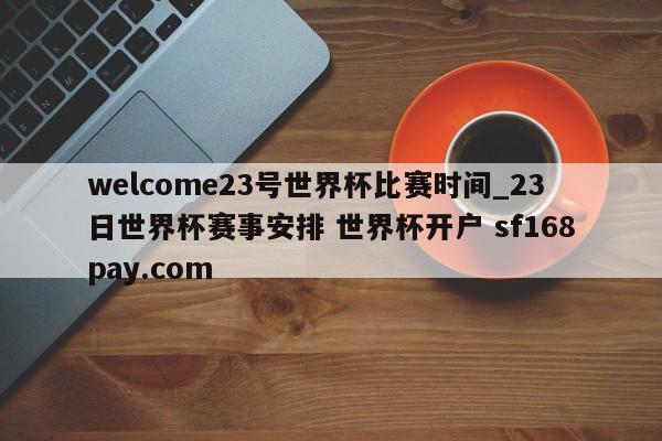 welcome23号世界杯比赛时间_23日世界杯赛事安排 世界杯开户 sf168pay.com