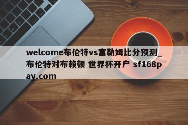 welcome布伦特vs富勒姆比分预测_布伦特对布赖顿 世界杯开户 sf168pay.com
