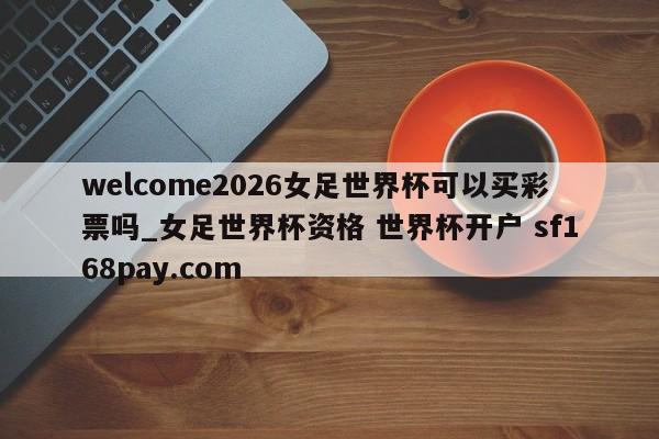 welcome2026女足世界杯可以买彩票吗_女足世界杯资格 世界杯开户 sf168pay.com