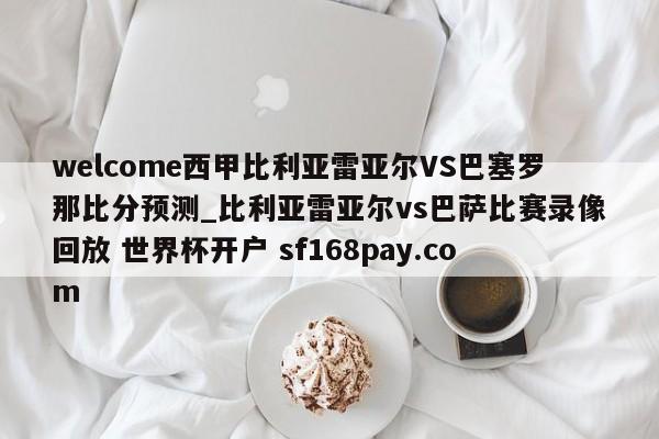 welcome西甲比利亚雷亚尔VS巴塞罗那比分预测_比利亚雷亚尔vs巴萨比赛录像回放 世界杯开户 sf168pay.com