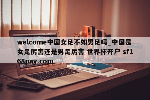 welcome中国女足不如男足吗_中国是女足厉害还是男足厉害 世界杯开户 sf168pay.com