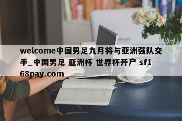 welcome中国男足九月将与亚洲强队交手_中国男足 亚洲杯 世界杯开户 sf168pay.com
