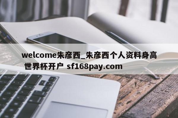welcome朱彦西_朱彦西个人资料身高 世界杯开户 sf168pay.com