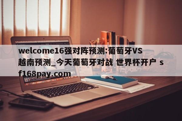 welcome16强对阵预测:葡萄牙VS越南预测_今天葡萄牙对战 世界杯开户 sf168pay.com