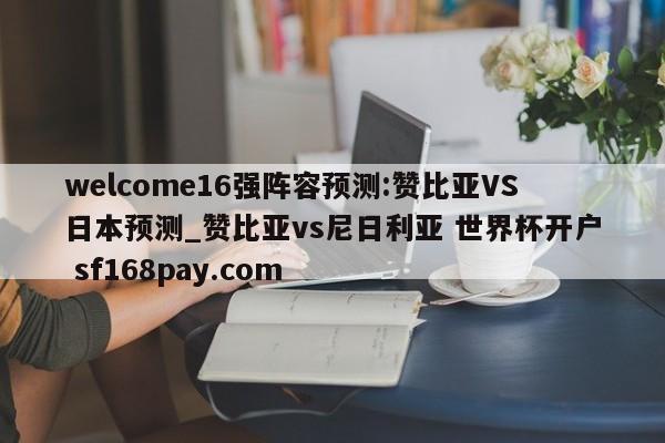 welcome16强阵容预测:赞比亚VS日本预测_赞比亚vs尼日利亚 世界杯开户 sf168pay.com