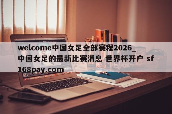welcome中国女足全部赛程2026_中国女足的最新比赛消息 世界杯开户 sf168pay.com