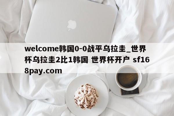 welcome韩国0-0战平乌拉圭_世界杯乌拉圭2比1韩国 世界杯开户 sf168pay.com