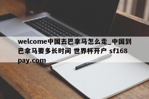 welcome中国去巴拿马怎么走_中国到巴拿马要多长时间 世界杯开户 sf168pay.com
