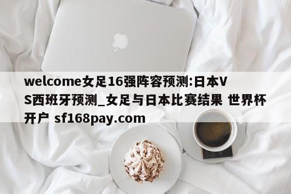 welcome女足16强阵容预测:日本VS西班牙预测_女足与日本比赛结果 世界杯开户 sf168pay.com