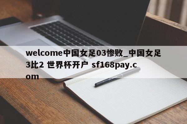 welcome中国女足03惨败_中国女足3比2 世界杯开户 sf168pay.com