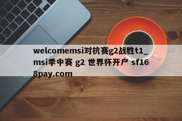 welcomemsi对抗赛g2战胜t1_msi季中赛 g2 世界杯开户 sf168pay.com