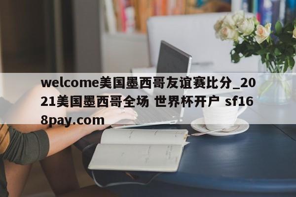 welcome美国墨西哥友谊赛比分_2021美国墨西哥全场 世界杯开户 sf168pay.com