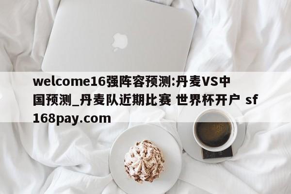 welcome16强阵容预测:丹麦VS中国预测_丹麦队近期比赛 世界杯开户 sf168pay.com