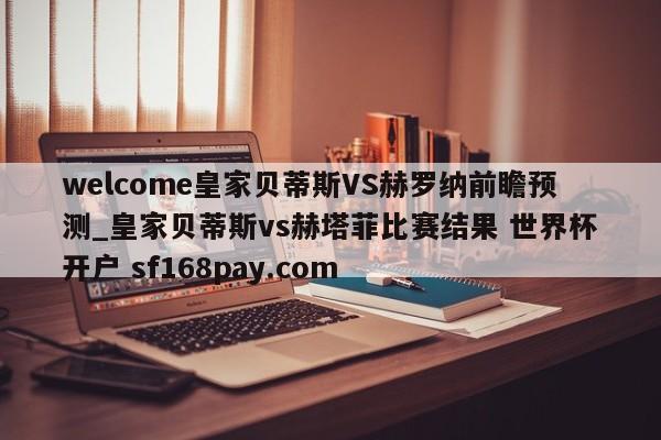 welcome皇家贝蒂斯VS赫罗纳前瞻预测_皇家贝蒂斯vs赫塔菲比赛结果 世界杯开户 sf168pay.com