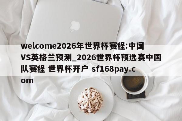 welcome2026年世界杯赛程:中国VS英格兰预测_2026世界杯预选赛中国队赛程 世界杯开户 sf168pay.com