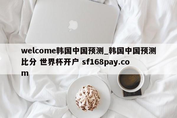 welcome韩国中国预测_韩国中国预测比分 世界杯开户 sf168pay.com