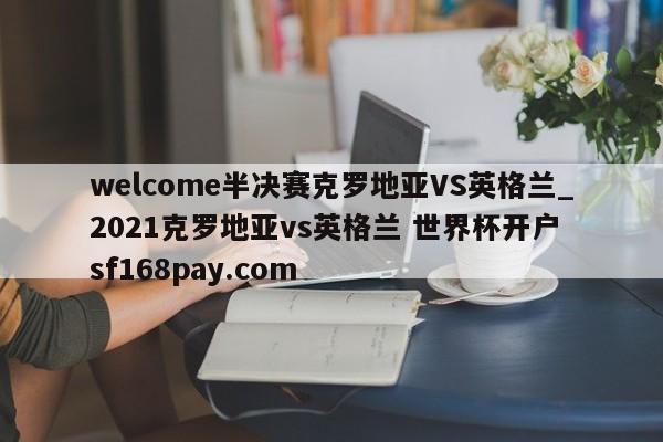 welcome半决赛克罗地亚VS英格兰_2021克罗地亚vs英格兰 世界杯开户 sf168pay.com