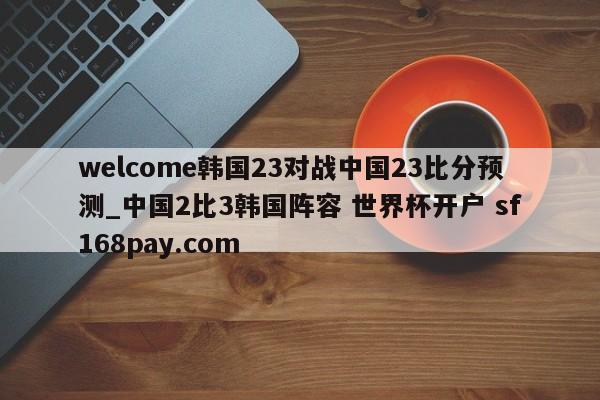 welcome韩国23对战中国23比分预测_中国2比3韩国阵容 世界杯开户 sf168pay.com