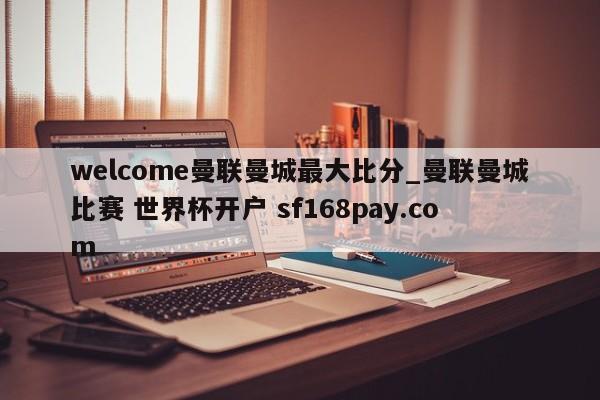 welcome曼联曼城最大比分_曼联曼城比赛 世界杯开户 sf168pay.com
