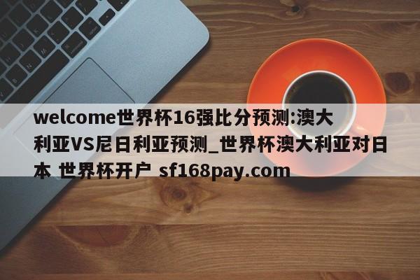 welcome世界杯16强比分预测:澳大利亚VS尼日利亚预测_世界杯澳大利亚对日本 世界杯开户 sf168pay.com