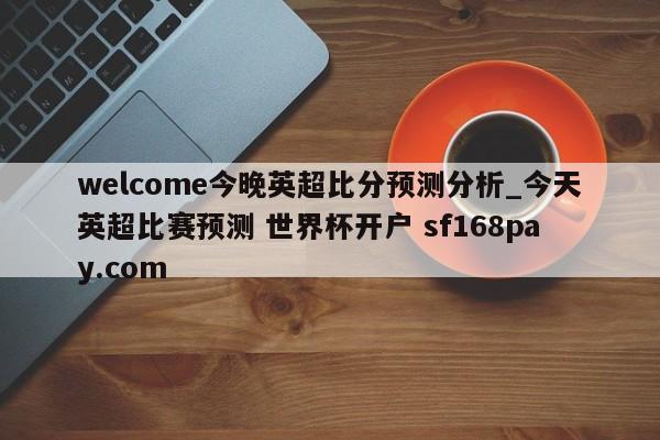 welcome今晚英超比分预测分析_今天英超比赛预测 世界杯开户 sf168pay.com