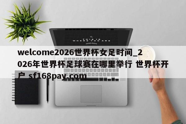 welcome2026世界杯女足时间_2026年世界杯足球赛在哪里举行 世界杯开户 sf168pay.com