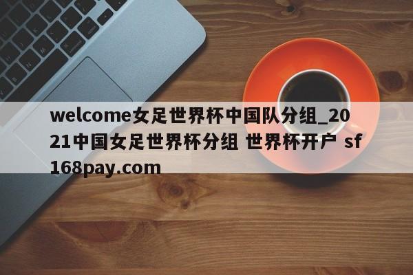 welcome女足世界杯中国队分组_2021中国女足世界杯分组 世界杯开户 sf168pay.com