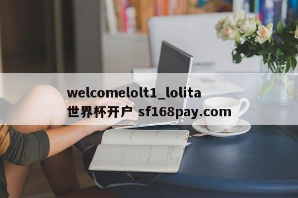 welcomelolt1_lolita 世界杯开户 sf168pay.com