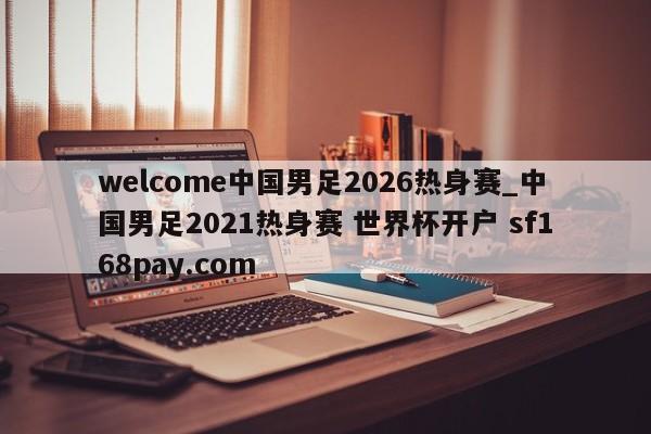 welcome中国男足2026热身赛_中国男足2021热身赛 世界杯开户 sf168pay.com