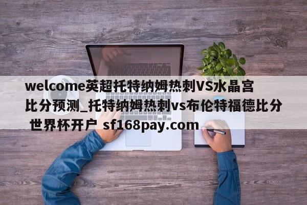 welcome英超托特纳姆热刺VS水晶宫比分预测_托特纳姆热刺vs布伦特福德比分 世界杯开户 sf168pay.com