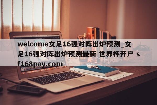 welcome女足16强对阵出炉预测_女足16强对阵出炉预测最新 世界杯开户 sf168pay.com