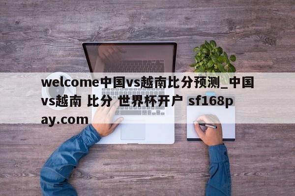 welcome中国vs越南比分预测_中国vs越南 比分 世界杯开户 sf168pay.com