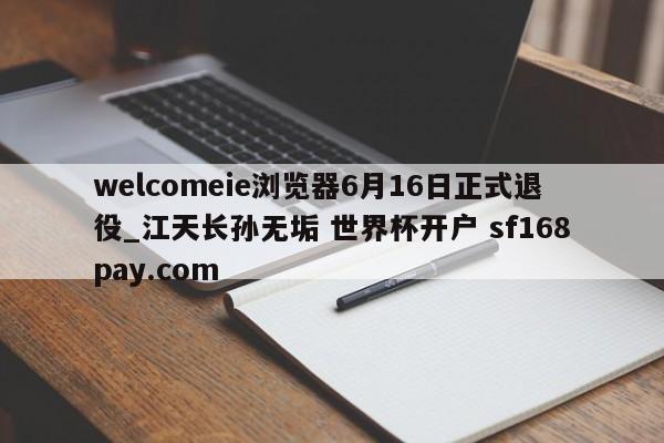 welcomeie浏览器6月16日正式退役_江天长孙无垢 世界杯开户 sf168pay.com