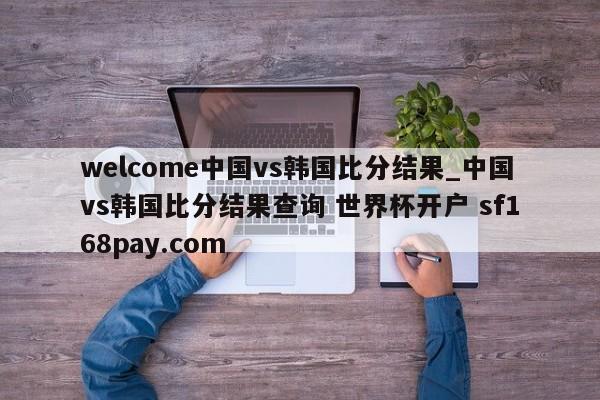 welcome中国vs韩国比分结果_中国vs韩国比分结果查询 世界杯开户 sf168pay.com