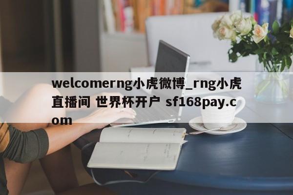 welcomerng小虎微博_rng小虎直播间 世界杯开户 sf168pay.com