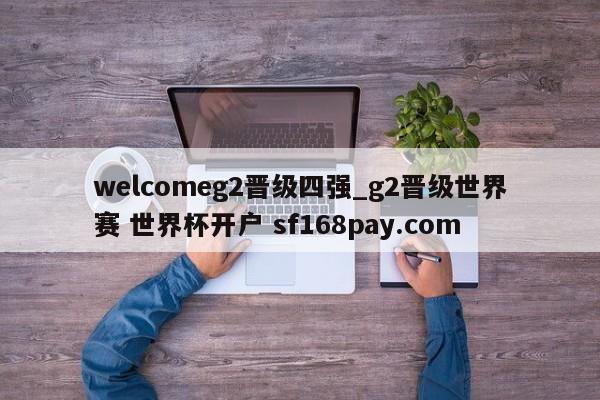 welcomeg2晋级四强_g2晋级世界赛 世界杯开户 sf168pay.com