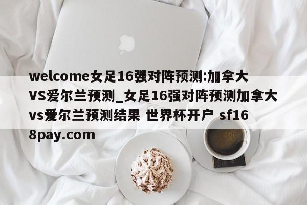 welcome女足16强对阵预测:加拿大VS爱尔兰预测_女足16强对阵预测加拿大vs爱尔兰预测结果 世界杯开户 sf168pay.com