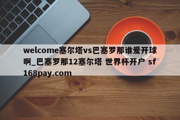 welcome塞尔塔vs巴塞罗那谁爱开球啊_巴塞罗那12塞尔塔 世界杯开户 sf168pay.com