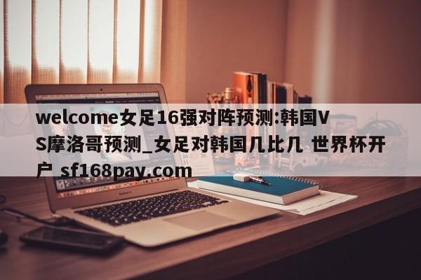 welcome女足16强对阵预测:韩国VS摩洛哥预测_女足对韩国几比几 世界杯开户 sf168pay.com