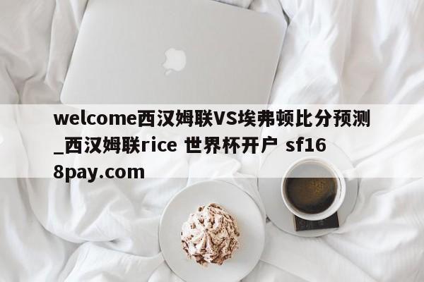 welcome西汉姆联VS埃弗顿比分预测_西汉姆联rice 世界杯开户 sf168pay.com