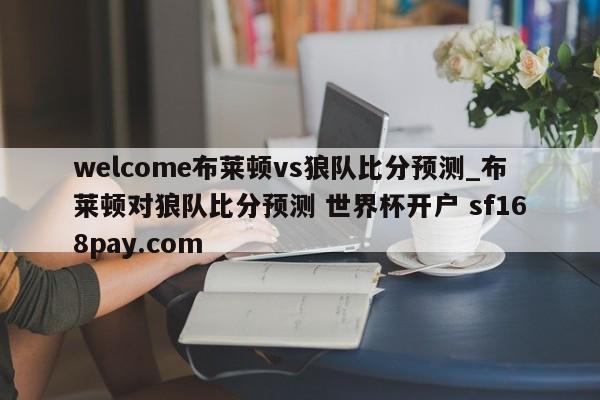 welcome布莱顿vs狼队比分预测_布莱顿对狼队比分预测 世界杯开户 sf168pay.com