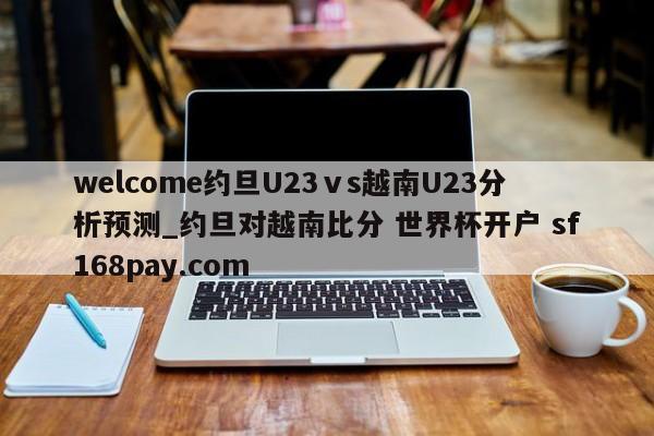 welcome约旦U23ⅴs越南U23分析预测_约旦对越南比分 世界杯开户 sf168pay.com