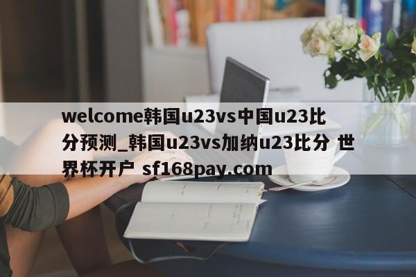 welcome韩国u23vs中国u23比分预测_韩国u23vs加纳u23比分 世界杯开户 sf168pay.com