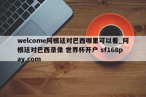 welcome阿根廷对巴西哪里可以看_阿根廷对巴西录像 世界杯开户 sf168pay.com
