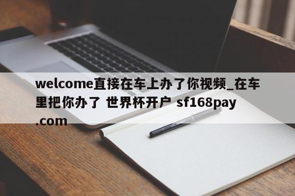 welcome直接在车上办了你视频_在车里把你办了 世界杯开户 sf168pay.com