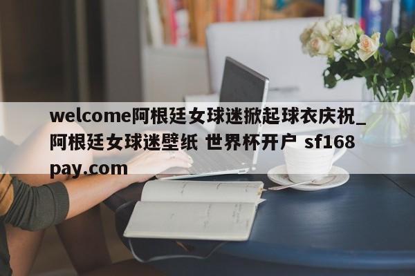 welcome阿根廷女球迷掀起球衣庆祝_阿根廷女球迷壁纸 世界杯开户 sf168pay.com