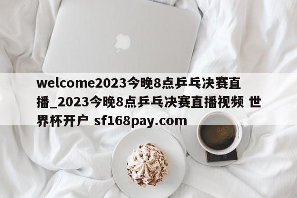 welcome2023今晚8点乒乓决赛直播_2023今晚8点乒乓决赛直播视频 世界杯开户 sf168pay.com