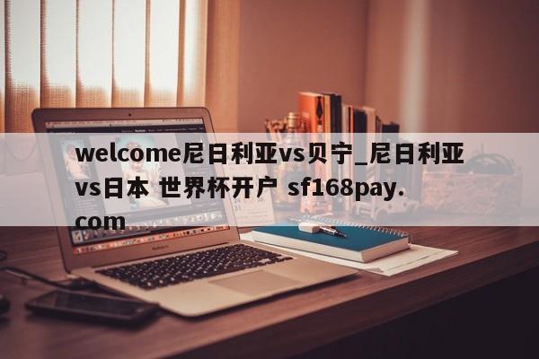 welcome尼日利亚vs贝宁_尼日利亚vs日本 世界杯开户 sf168pay.com